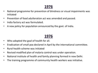 • National programme for prevention of blindness or visual impairments was
initiated
• Prevention of food adulteration act was amended and passed.
• India factory act was formulated.
• A new policy for population announced by the govt. of India.
• Who adopted the goal of health for all.
• Eradication of small pox declared in April by the international committee.
• Rural health scheme was initiated
• Revised modified plan of malaria control was under operation.
• National institute of health and family planning formed in new Delhi.
• The training programme of community health workers was initiative.
 