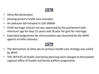 • Alma-Ata declaration
• phasing primary health care concepts.
• Air pollution bill initiated in LOK SABHA
• Child marriage restrain act was approved by the parliament with
minimum age for boys 21 years and 18 year for girls for marriage.
• Expended pragramme for immunization was launched by the WHO
against six killer diseases.
• The declaration of alma ata on primary health care strategy was called
by WHO
• THE OFFICES of health and family planning were merged to formulated
regional office of health and family welfare programme.
 