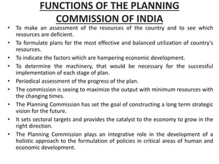FUNCTIONS OF THE PLANNING
COMMISSION OF INDIA
• To make an assessment of the resources of the country and to see which
resources are deficient.
• To formulate plans for the most effective and balanced utilization of country's
resources.
• To indicate the factors which are hampering economic development.
• To determine the machinery, that would be necessary for the successful
implementation of each stage of plan.
• Periodical assessment of the progress of the plan.
• The commission is seeing to maximize the output with minimum resources with
the changing times.
• The Planning Commission has set the goal of constructing a long term strategic
vision for the future.
• It sets sectoral targets and provides the catalyst to the economy to grow in the
right direction.
• The Planning Commission plays an integrative role in the development of a
holistic approach to the formulation of policies in critical areas of human and
economic development.
 