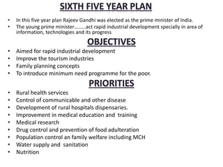 • In this five year plan Rajeev Gandhi was elected as the prime minister of India.
• The young prime minister………act rapid industrial development specially in area of
information, technologies and its progress
• Aimed for rapid industrial development
• Improve the tourism industries
• Family planning concepts
• To introduce minimum need programme for the poor.
• Rural health services
• Control of communicable and other disease
• Development of rural hospitals dispensaries.
• Improvement in medical education and training
• Medical research
• Drug control and prevention of food adulteration
• Population control an family welfare including MCH
• Water supply and sanitation
• Nutrition
 