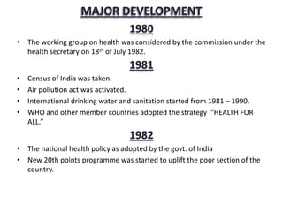 • The working group on health was considered by the commission under the
health secretary on 18th of July 1982.
• Census of India was taken.
• Air pollution act was activated.
• International drinking water and sanitation started from 1981 – 1990.
• WHO and other member countries adopted the strategy “HEALTH FOR
ALL.”
• The national health policy as adopted by the govt. of India
• New 20th points programme was started to uplift the poor section of the
country.
 