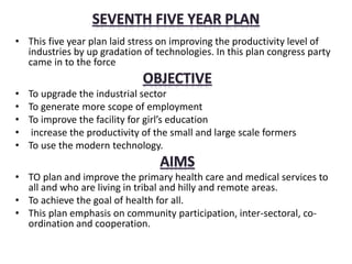 • This five year plan laid stress on improving the productivity level of
industries by up gradation of technologies. In this plan congress party
came in to the force
• To upgrade the industrial sector
• To generate more scope of employment
• To improve the facility for girl’s education
• increase the productivity of the small and large scale formers
• To use the modern technology.
• TO plan and improve the primary health care and medical services to
all and who are living in tribal and hilly and remote areas.
• To achieve the goal of health for all.
• This plan emphasis on community participation, inter-sectoral, co-
ordination and cooperation.
 