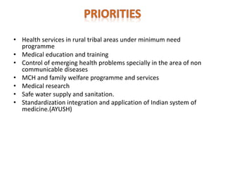 • Health services in rural tribal areas under minimum need
programme
• Medical education and training
• Control of emerging health problems specially in the area of non
communicable diseases
• MCH and family welfare programme and services
• Medical research
• Safe water supply and sanitation.
• Standardization integration and application of Indian system of
medicine.(AYUSH)
 