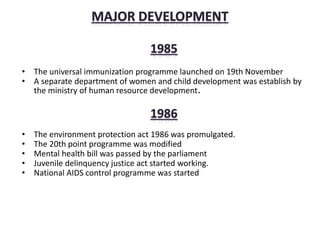 • The universal immunization programme launched on 19th November
• A separate department of women and child development was establish by
the ministry of human resource development.
• The environment protection act 1986 was promulgated.
• The 20th point programme was modified
• Mental health bill was passed by the parliament
• Juvenile delinquency justice act started working.
• National AIDS control programme was started
 