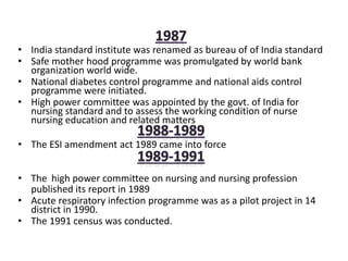 • India standard institute was renamed as bureau of of India standard
• Safe mother hood programme was promulgated by world bank
organization world wide.
• National diabetes control programme and national aids control
programme were initiated.
• High power committee was appointed by the govt. of India for
nursing standard and to assess the working condition of nurse
nursing education and related matters
• The ESI amendment act 1989 came into force
• The high power committee on nursing and nursing profession
published its report in 1989
• Acute respiratory infection programme was as a pilot project in 14
district in 1990.
• The 1991 census was conducted.
 