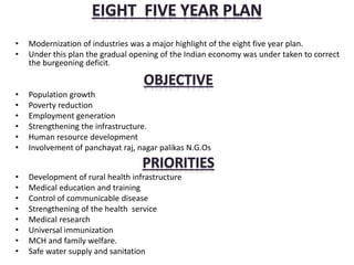• Modernization of industries was a major highlight of the eight five year plan.
• Under this plan the gradual opening of the Indian economy was under taken to correct
the burgeoning deficit.
• Population growth
• Poverty reduction
• Employment generation
• Strengthening the infrastructure.
• Human resource development
• Involvement of panchayat raj, nagar palikas N.G.Os
• Development of rural health infrastructure
• Medical education and training
• Control of communicable disease
• Strengthening of the health service
• Medical research
• Universal immunization
• MCH and family welfare.
• Safe water supply and sanitation
 