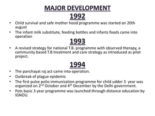 • Child survival and safe mother hood programme was started on 20th
august
• The infant milk substitute, feeding bottles and infants foods came into
operation.
• A revised strategy for national T.B. programme with observed therapy, a
community based T.B treatment and care strategy as introduced as pilot
project.
• The panchayat raj act came into operation.
• Outbreak of plague epidemic
• The first pulse polio immunization programme for child udder 3 year was
organized on 2nd October and 4th December by the Delhi government.
• Pots basic 3 year programme was launched through distance education by
IGNOU.
 