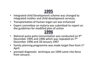 • Integrated child Development scheme was changed to
integrated mother and child development services.
• Transplantation of human organ act was enhanced
• Expert committee on malaria was submitted its report on
the guidelines for modified plan of action
• National pulse polio immunization was conducted on 9th
December 1995 and 1996 which was repeated on 7th
December 1996 and 18 January 1997
• Family planning programme was made target free from 1st
April.
• prenatal diagnostic technique act 1994 came into force
from January .
 