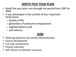 • Ninth five year plan runs through the period from 1997 to
2002.
• It was developed in the context of four important
dimensions:
– Quality of life
– generation of productive employment
– regional balance and
– self-reliance
 Attaining objectives like speedy industrialization
 Human development
 Full scale employment
 Poverty reduction
 Self reliance on domestic resources
 