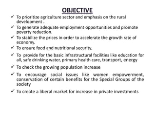  To prioritize agriculture sector and emphasis on the rural
development .
 To generate adequate employment opportunities and promote
poverty reduction.
 To stabilize the prices in order to accelerate the growth rate of
economy.
 To ensure food and nutritional security.
 To provide for the basic infrastructural facilities like education for
all, safe drinking water, primary health care, transport, energy
 To check the growing population increase
 To encourage social issues like women empowerment,
conservation of certain benefits for the Special Groups of the
society
 To create a liberal market for increase in private investments
 