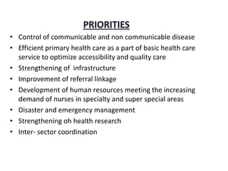 • Control of communicable and non communicable disease
• Efficient primary health care as a part of basic health care
service to optimize accessibility and quality care
• Strengthening of infrastructure
• Improvement of referral linkage
• Development of human resources meeting the increasing
demand of nurses in specialty and super special areas
• Disaster and emergency management
• Strengthening oh health research
• Inter- sector coordination
 