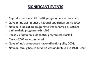 • Reproductive and child health programme was launched.
• Govt. or India announced national population policy 2000
• National eradication programme was renamed as national
anti- malaria programme in 1999
• Phase 2 of national aids control programme started
• Census 2001 was completed
• Govt. of India announced national health policy 2002.
• National family health survey 2 was under taken in 1998- 1999
 