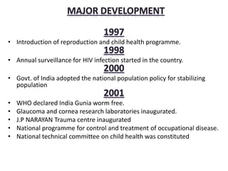 • Introduction of reproduction and child health programme.
• Annual surveillance for HIV infection started in the country.
• Govt. of India adopted the national population policy for stabilizing
population
• WHO declared India Gunia worm free.
• Glaucoma and cornea research laboratories inaugurated.
• J.P NARAYAN Trauma centre inaugurated
• National programme for control and treatment of occupational disease.
• National technical committee on child health was constituted
 