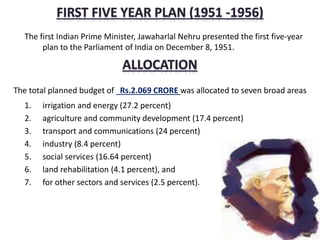 The first Indian Prime Minister, Jawaharlal Nehru presented the first five-year
plan to the Parliament of India on December 8, 1951.
The total planned budget of Rs.2.069 CRORE was allocated to seven broad areas
1. irrigation and energy (27.2 percent)
2. agriculture and community development (17.4 percent)
3. transport and communications (24 percent)
4. industry (8.4 percent)
5. social services (16.64 percent)
6. land rehabilitation (4.1 percent), and
7. for other sectors and services (2.5 percent).
 