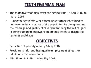 • The tenth five year plan cover the period from 1st April 2002 to
march 2007
• During the tenth five year efforts were further intensified to
improve the health status of the population by the optimizing
the coverage and quality of care by identifying the critical gaps
in infrastructure manpower equipments essential diagnostic
reagents and drugs
• Reduction of poverty ratio by 5% by 2007
• Providing gainful and high quality employment at least to
addition to the labour force.
• All children in India in school by 2003.
 