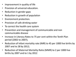 • Improvement in quality of life
• Provision of universal education.
• Reduction in gender gaps
• Reduction in growth of population
• Environment protection.
• Provision of safe drinking water
• To correct the health care system
• Prevention and management of communicable and non
communicable disease
• Increase in Literacy Rates to 75 per cent within the Tenth Plan
period (2002 to 2007);
• Reduction of Infant mortality rate (IMR) to 45 per 1000 live births by
2007 and to 28 by 2012;
• Reduction of Maternal Mortality Ratio (MMR) to 2 per 1000 live
births by 2007 and to 1 by 2012
 