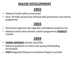 • National health policy announced
• Govt. Of India announced national aids prevention and control
programme
• Parliament approves the cigarette and tobacco products act.
• National vector born disease control programme (NVBDCP)
started.
• VANDE MATRAM scheme launched.
• National guideline on infant and young child feeding
formulated.
• IDSP(Integrated Disease Surveillance Project) Lunched
 