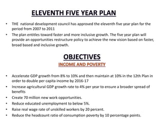 • THE national development council has approved the eleventh five year plan for the
period from 2007 to 2011
• The plan entitles toward faster and more inclusive growth. The five year plan will
provide an opportunities restructure policy to achieve the new vision based on faster,
broad based and inclusive growth.
• Accelerate GDP growth from 8% to 10% and then maintain at 10% in the 12th Plan in
order to double per capita income by 2016-17
• Increase agricultural GDP growth rate to 4% per year to ensure a broader spread of
benefits
• Create 70 million new work opportunities.
• Reduce educated unemployment to below 5%.
• Raise real wage rate of unskilled workers by 20 percent.
• Reduce the headcount ratio of consumption poverty by 10 percentage points.
 