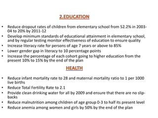 • Reduce dropout rates of children from elementary school from 52.2% in 2003-
04 to 20% by 2011-12
• Develop minimum standards of educational attainment in elementary school,
and by regular testing monitor effectiveness of education to ensure quality
• Increase literacy rate for persons of age 7 years or above to 85%
• Lower gender gap in literacy to 10 percentage points
• Increase the percentage of each cohort going to higher education from the
present 10% to 15% by the end of the plan
• Reduce infant mortality rate to 28 and maternal mortality ratio to 1 per 1000
live births
• Reduce Total Fertility Rate to 2.1
• Provide clean drinking water for all by 2009 and ensure that there are no slip-
backs
• Reduce malnutrition among children of age group 0-3 to half its present level
• Reduce anemia among women and girls by 50% by the end of the plan
 
