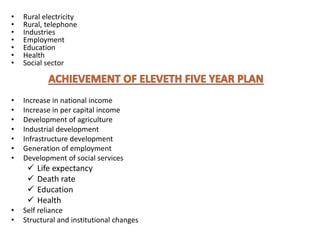 • Rural electricity
• Rural, telephone
• Industries
• Employment
• Education
• Health
• Social sector
• Increase in national income
• Increase in per capital income
• Development of agriculture
• Industrial development
• Infrastructure development
• Generation of employment
• Development of social services
 Life expectancy
 Death rate
 Education
 Health
• Self reliance
• Structural and institutional changes
 