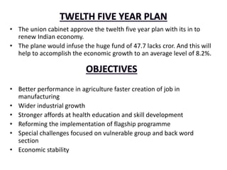 • The union cabinet approve the twelth five year plan with its in to
renew Indian economy.
• The plane would infuse the huge fund of 47.7 lacks cror. And this will
help to accomplish the economic growth to an average level of 8.2%.
• Better performance in agriculture faster creation of job in
manufacturing
• Wider industrial growth
• Stronger affords at health education and skill development
• Reforming the implementation of flagship programme
• Special challenges focused on vulnerable group and back word
section
• Economic stability
 
