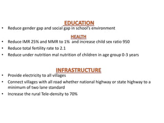 • Reduce gender gap and social gap in school’s environment
• Reduce IMR 25% and MMR to 1% and increase child sex ratio 950
• Reduce total fertility rate to 2.1
• Reduce under nutrition mal nutrition of children in age group 0-3 years
• Provide electricity to all villages
• Connect villages with all road whether national highway or state highway to a
minimum of two lane standard
• Increase the rural Tele-density to 70%
 