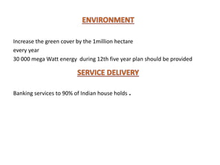 Increase the green cover by the 1million hectare
every year
30 000 mega Watt energy during 12th five year plan should be provided
Banking services to 90% of Indian house holds .
 