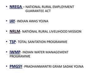– NATIONAL RURAL EMPLOYMENT
GUARANTEE ACT
- INDIAN AWAS YOJNA
- NATIONAL RURAL LIVELIHOOD MISSION
- TOTAL SANITATION PROGRAMME
- INDIAN WATER MANAGEMENT
PROGRAMME
- PRADHANMANTRI GRAM SADAK YOJNA
 