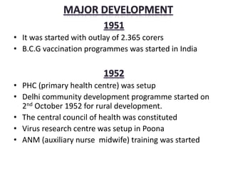 • It was started with outlay of 2.365 corers
• B.C.G vaccination programmes was started in India
• PHC (primary health centre) was setup
• Delhi community development programme started on
2nd October 1952 for rural development.
• The central council of health was constituted
• Virus research centre was setup in Poona
• ANM (auxiliary nurse midwife) training was started
 