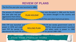 The first five year plan was launched in 1951
The process of implementation of the five year plans was disrupted in 1966 and the fourth
five year plan was put off by three years due to the severe drought in the country and
aggressions from China and Pakistan.
The intervention period between the Third and fourth five year plans had annual plans.
PLAN HOLIDAY
Fifth FYP was launched and planned for period 1974-79 but Janata government came in
power in 1978 and ended the plan prematurely in 1978.The Janata government launched
sixth FYP for period 1978-1983. Congress government when came in power in 1980
abandoned the sixth FYP and launched a new sixth FYP for period 1980-1985
ROLLING PLAN
 