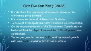 Sixth Five Year Plan (1980-85)
• It underlined the beginning of economic liberation by
eliminating price controls.
• It was seen as the end of Nehruvian Socialism.
• To prevent overpopulation, family planning was introduced.
• On the recommendation of the Shivaraman Committee, the
National Bank for Agriculture and Rural Development was
established.
• The target growth rate was 5.2% and the actual growth
rate was 5.7%, implying that it was a success.
 