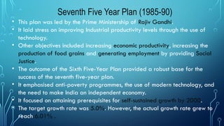 Seventh Five Year Plan (1985-90)
• This plan was led by the Prime Ministership of Rajiv Gandhi.
• It laid stress on improving Industrial productivity levels through the use of
technology.
• Other objectives included increasing economic productivity, increasing the
production of food grains and generating employment by providing Social
Justice.
• The outcome of the Sixth Five-Year Plan provided a robust base for the
success of the seventh five-year plan.
• It emphasised anti-poverty programmes, the use of modern technology, and
the need to make India an independent economy.
• It focused on attaining prerequisites for self-sustained growth by 2000.
• The target growth rate was 5.0%. However, the actual growth rate grew to
reach 6.01% .
 