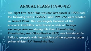 Annual Plans (1990-92)
The Eight Five Year Plan was not introduced in 1990 and
the following years 1990-91 and 1991-92 were treated
as Annual Plans. This was largely because of the
economic instability. India faced a crisis of foreign
exchange reserves during this time. Liberalisation,
Privatisation, And Globalisation (LPG) was introduced in
India to grapple with the problem of the economy under
prime minister P.V Narasimha Rao.
 