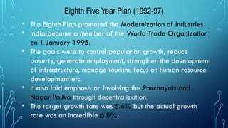 Eighth Five Year Plan (1992-97)
• The Eighth Plan promoted the Modernization of Industries.
• India became a member of the World Trade Organization
on 1 January 1995.
• The goals were to control population growth, reduce
poverty, generate employment, strengthen the development
of infrastructure, manage tourism, focus on human resource
development etc.
• It also laid emphasis on involving the Panchayats and
Nagar Palika through decentralization.
• The target growth rate was 5.6% but the actual growth
rate was an incredible 6.8%.
 