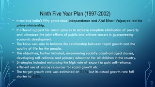 Ninth Five Year Plan (1997-2002)
• It marked India's fifty years since Independence and Atal Bihari Vajpayee led the
prime ministership.
• It offered support for social spheres to achieve complete elimination of poverty
and witnessed the joint efforts of public and private sectors in guaranteeing
economic development.
• The focus was also to balance the relationship between rapid growth and the
quality of life for the people.
• The objectives, further included, empowering socially disadvantaged classes,
developing self-reliance and primary education for all children in the country.
• Strategies included enhancing the high rate of export to gain self-reliance,
efficient use of scarce resources for rapid growth etc.
• The target growth rate was estimated at 7.1% but its actual growth rate fell
shorter to 6.8% .
 