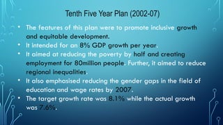 Tenth Five Year Plan (2002-07)
• The features of this plan were to promote inclusive growth
and equitable development.
• It intended for an 8% GDP growth per year.
• It aimed at reducing the poverty by half and creating
employment for 80million people. Further, it aimed to reduce
regional inequalities.
• It also emphasised reducing the gender gaps in the field of
education and wage rates by 2007.
• The target growth rate was 8.1% while the actual growth
was 7.6%.
 