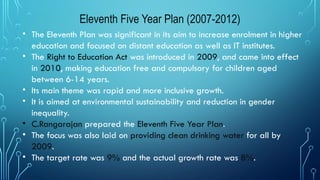 Eleventh Five Year Plan (2007-2012)
• The Eleventh Plan was significant in its aim to increase enrolment in higher
education and focused on distant education as well as IT institutes.
• The Right to Education Act was introduced in 2009, and came into effect
in 2010, making education free and compulsory for children aged
between 6-14 years.
• Its main theme was rapid and more inclusive growth.
• It is aimed at environmental sustainability and reduction in gender
inequality.
• C.Rangarajan prepared the Eleventh Five Year Plan.
• The focus was also laid on providing clean drinking water for all by
2009.
• The target rate was 9% and the actual growth rate was 8%.
 