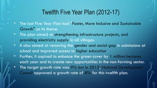 Twelfth Five Year Plan (2012-17)
• The last Five Year Plan had "Faster, More Inclusive and Sustainable
Growth" as its theme.
• The plan aimed at strengthening infrastructure projects, and
providing electricity supply in all villages.
• It also aimed at removing the gender and social gap in admissions at
school and improved access to higher education.
• Further, it aspired to enhance the green cover by 1 million hectares
each year and to create new opportunities in the non-farming sector.
• The target growth rate was 9% but in 2012, National Development
Council approved a growth rate of 8% for this twelfth plan.
 