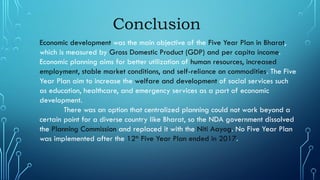 Conclusion
Economic development was the main objective of the Five Year Plan in Bharat,
which is measured by Gross Domestic Product (GDP) and per capita income.
Economic planning aims for better utilization of human resources, increased
employment, stable market conditions, and self-reliance on commodities. The Five
Year Plan aim to increase the welfare and development of social services such
as education, healthcare, and emergency services as a part of economic
development.
There was an option that centralized planning could not work beyond a
certain point for a diverse country like Bharat, so the NDA government dissolved
the Planning Commission and replaced it with the Niti Aayog. No Five Year Plan
was implemented after the 12th
Five Year Plan ended in 2017.
 