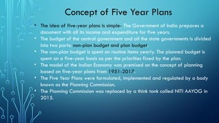 Concept of Five Year Plans
• The idea of five-year plans is simple- The Government of India prepares a
document with all its income and expenditure for five years.
• The budget of the central government and all the state governments is divided
into two parts: non-plan budget and plan budget.
• The non-plan budget is spent on routine items yearly. The planned budget is
spent on a five-year basis as per the priorities fixed by the plan.
• The model of the Indian Economy was premised on the concept of planning
based on five-year plans from 1951-2017.
• The Five Year Plans were formulated, implemented and regulated by a body
known as the Planning Commission.
• The Planning Commission was replaced by a think tank called NITI AAYOG in
2015.
 