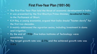 First Five-Year Plan (1951-56)
• The First Five Year Plan laid the thrust of economic development in India.
• It was presented by the first Bhartiya Prime Minister, Jawaharlal Nehru
to the Parliament of Bhart.
• K.N Raj, a young economist, argued that India should "hasten slowly" for
the first two decades.
• It mainly addressed the agrarian sector, including investment in dams
and irrigation.
• By the end of 1956, five Indian Institutes of Technology were
established.
• The target growth rate was 2.1% and the achieved growth rate was
3.6%.
 