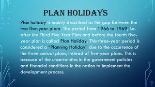 Plan Holidays
Plan holiday is mainly described as the gap between the
two five-year plans. The period from 1966 to 1969, i.e.
after the Third Five Year Plan and before the fourth five-
year plan is called Plan Holiday. This three-year period is
considered a “Planning Holiday” due to the occurrence of
the three annual plans, instead of five-year plans. This is
because of the uncertainties in the government policies
and financial conditions in the nation to implement the
development process.
 