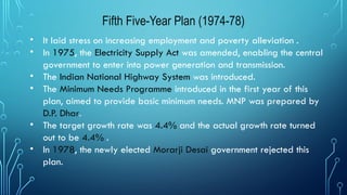 Fifth Five-Year Plan (1974-78)
• It laid stress on increasing employment and poverty alleviation .
• In 1975, the Electricity Supply Act was amended, enabling the central
government to enter into power generation and transmission.
• The Indian National Highway System was introduced.
• The Minimum Needs Programme introduced in the first year of this
plan, aimed to provide basic minimum needs. MNP was prepared by
D.P. Dhar.
• The target growth rate was 4.4% and the actual growth rate turned
out to be 4.4% .
• In 1978, the newly elected Morarji Desai government rejected this
plan.
 