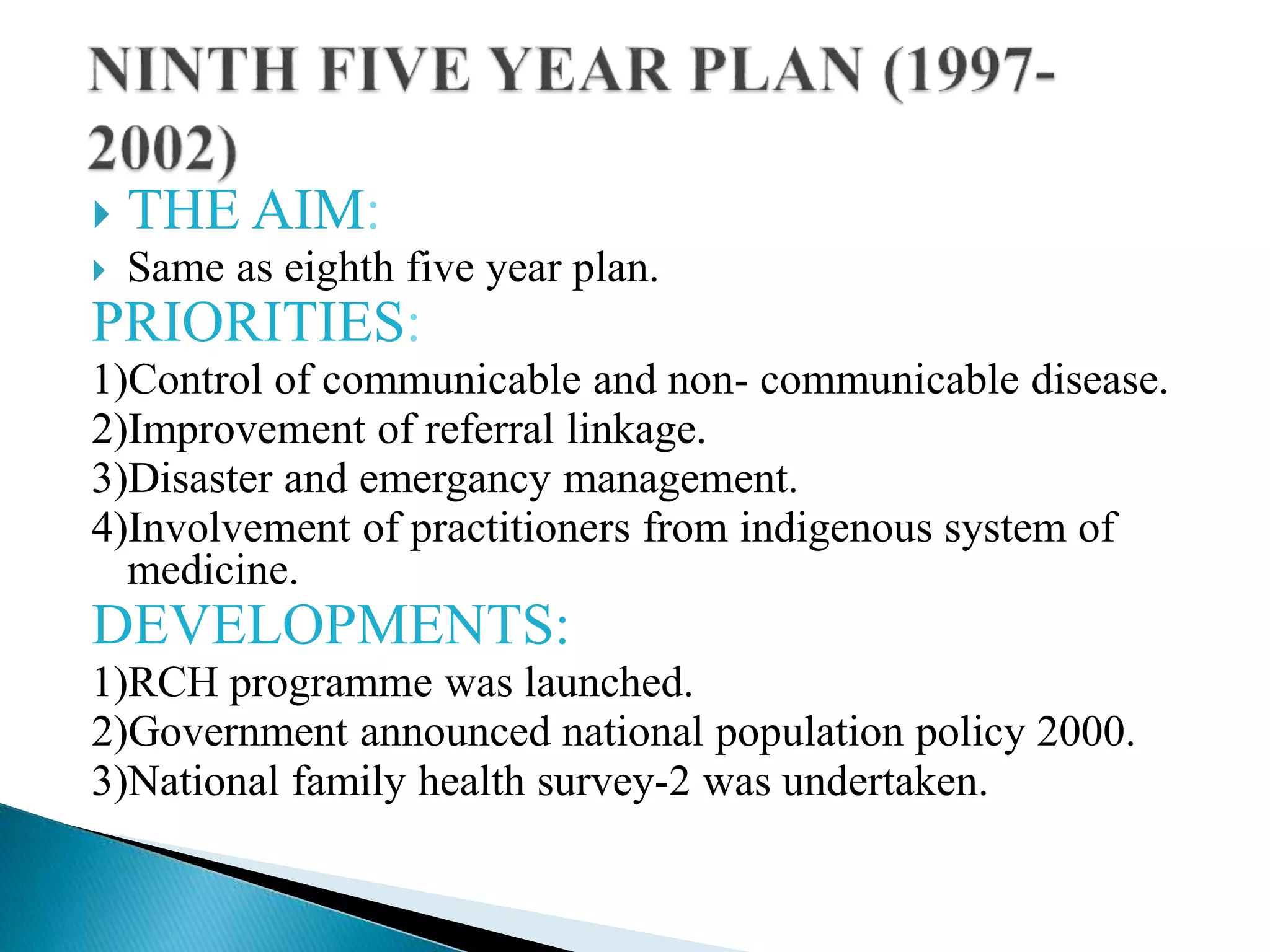  THE AIM:
 Same as eighth five year plan.
PRIORITIES:
1)Control of communicable and non- communicable disease.
2)Improvement of referral linkage.
3)Disaster and emergancy management.
4)Involvement of practitioners from indigenous system of
medicine.
DEVELOPMENTS:
1)RCH programme was launched.
2)Government announced national population policy 2000.
3)National family health survey-2 was undertaken.
 