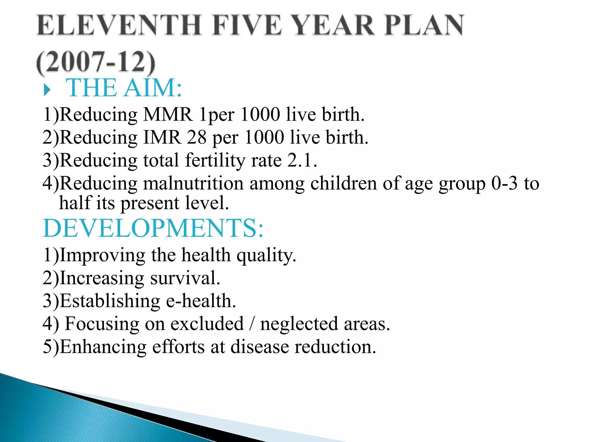  THE AIM:
1)Reducing MMR 1per 1000 live birth.
2)Reducing IMR 28 per 1000 live birth.
3)Reducing total fertility rate 2.1.
4)Reducing malnutrition among children of age group 0-3 to
half its present level.
DEVELOPMENTS:
1)Improving the health quality.
2)Increasing survival.
3)Establishing e-health.
4) Focusing on excluded / neglected areas.
5)Enhancing efforts at disease reduction.
 