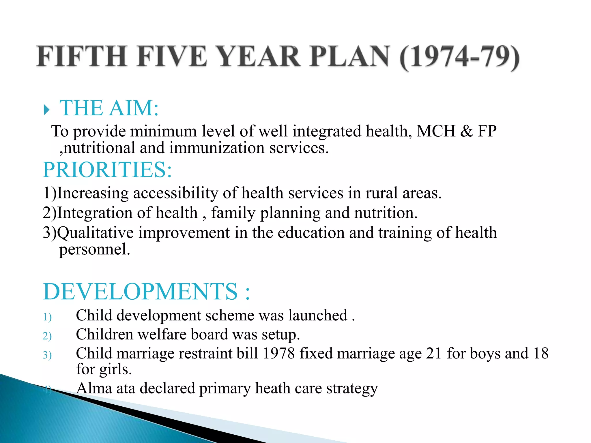  THE AIM:
To provide minimum level of well integrated health, MCH & FP
,nutritional and immunization services.
PRIORITIES:
1)Increasing accessibility of health services in rural areas.
2)Integration of health , family planning and nutrition.
3)Qualitative improvement in the education and training of health
personnel.
DEVELOPMENTS :
1) Child development scheme was launched .
2) Children welfare board was setup.
3) Child marriage restraint bill 1978 fixed marriage age 21 for boys and 18
for girls.
4) Alma ata declared primary heath care strategy
 