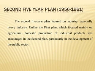 SECOND FIVE YEAR PLAN (1956-1961)
The second five-year plan focused on industry, especially
heavy industry. Unlike the First plan, which focused mainly on
agriculture, domestic production of industrial products was
encouraged in the Second plan, particularly in the development of
the public sector.
 