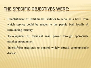THE SPECIFIC OBJECTIVES WERE;
 Establishment of institutional facilities to serve as a basis from
which service could be render to the people both locally &
surrounding territory.
 Development of technical man power through appropriate
training programmes.
 Intensifying measures to control widely spread communicable
disease.
 