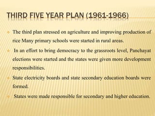 THIRD FIVE YEAR PLAN (1961-1966)
 The third plan stressed on agriculture and improving production of
rice Many primary schools were started in rural areas.
 In an effort to bring democracy to the grassroots level, Panchayat
elections were started and the states were given more development
responsibilities.
 State electricity boards and state secondary education boards were
formed.
 States were made responsible for secondary and higher education.
 