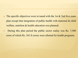  The specific objectives were in tuned with the 1st & 2nd five years
plan except that integration of public health with maternal & child
welfare, nutrition & health education was planned.
 During this plan period the public sector outlay was Rs. 7,500
crore of which Rs. 341.8 crores were allotted for health programs.
 